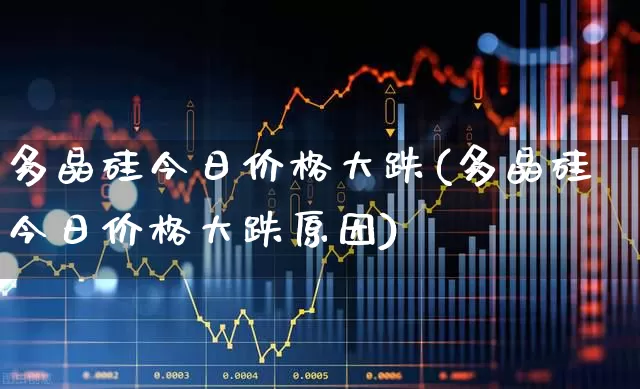多晶硅今日价格大跌(多晶硅今日价格大跌原因)_https://www.heiljjianzu.com_深交所_第1张