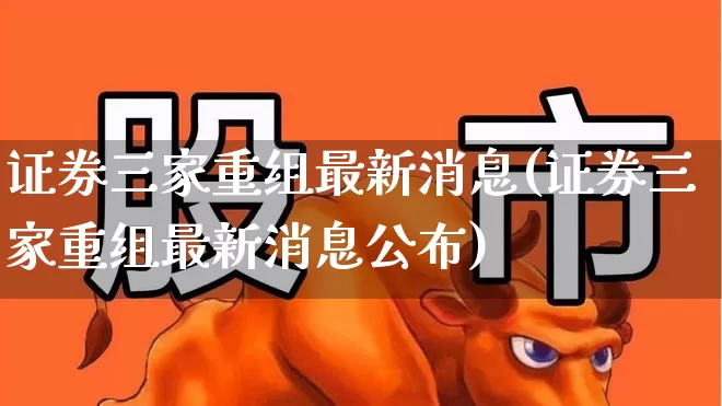 证券三家重组最新消息(证券三家重组最新消息公布)_https://www.heiljjianzu.com_深交所_第1张