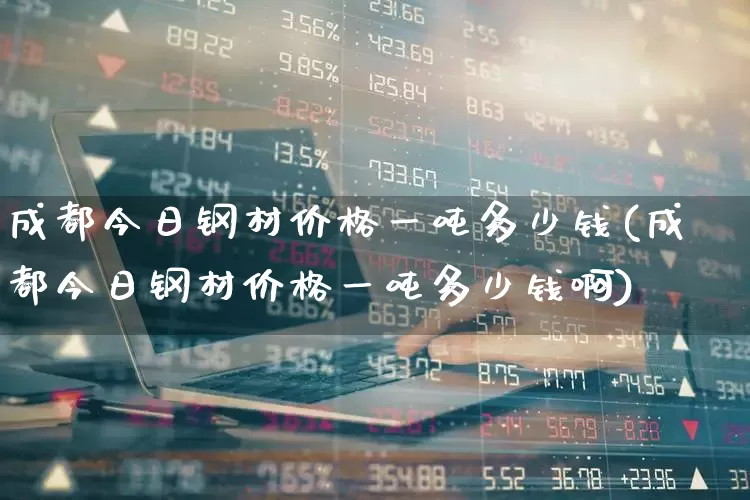 成都今日钢材价格一吨多少钱(成都今日钢材价格一吨多少钱啊)_https://www.heiljjianzu.com_上交所_第1张