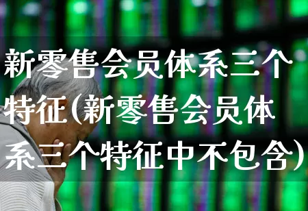 新零售会员体系三个特征(新零售会员体系三个特征中不包含)_https://www.heiljjianzu.com_北交所_第1张