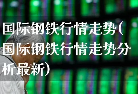 国际钢铁行情走势(国际钢铁行情走势分析最新)_https://www.heiljjianzu.com_上交所_第1张
