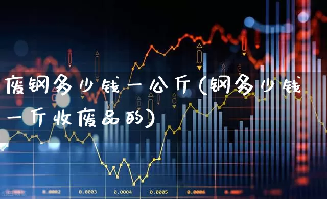 废钢多少钱一公斤(钢多少钱一斤收废品的)_https://www.heiljjianzu.com_创业板_第1张