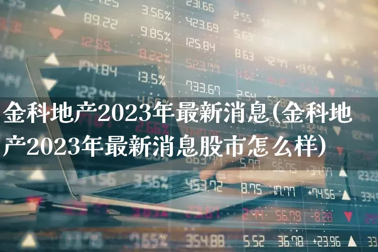 金科地产2023年最新消息(金科地产2023年最新消息股市怎么样)_https://www.heiljjianzu.com_深交所_第1张