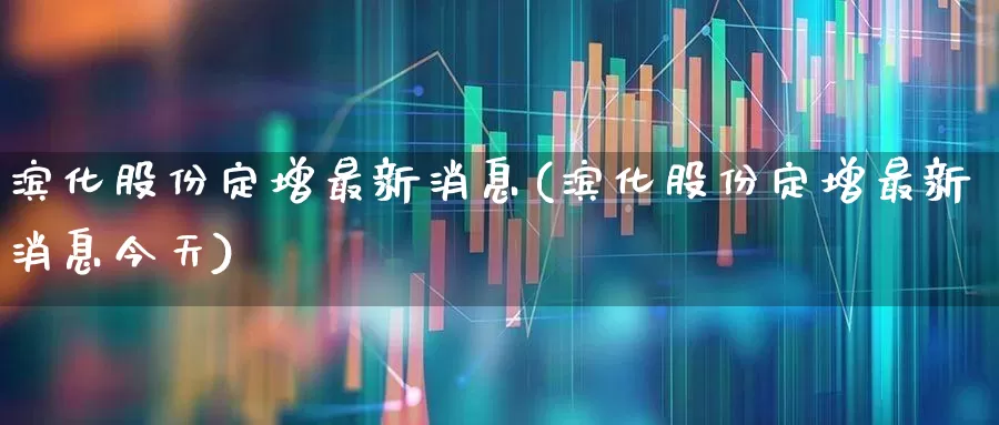 滨化股份定增最新消息(滨化股份定增最新消息今天)_https://www.heiljjianzu.com_科创板_第1张