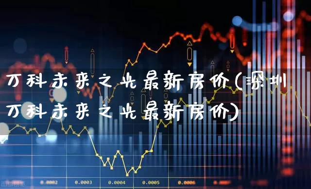 万科未来之光最新房价(深圳万科未来之光最新房价)_https://www.heiljjianzu.com_创业板_第1张