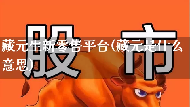 藏元生新零售平台(藏元是什么意思)_https://www.heiljjianzu.com_上交所_第1张