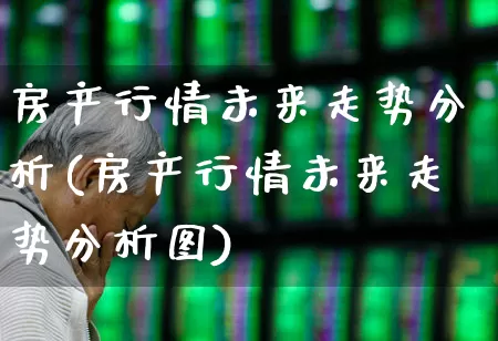 房产行情未来走势分析(房产行情未来走势分析图)_https://www.heiljjianzu.com_深交所_第1张