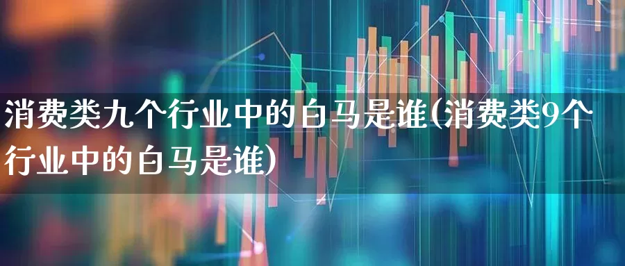 消费类九个行业中的白马是谁(消费类9个行业中的白马是谁)_https://www.heiljjianzu.com_科创板_第1张