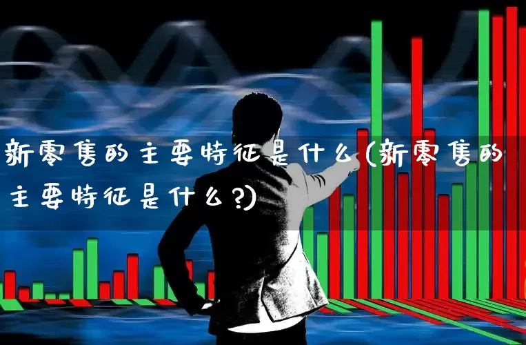 新零售的主要特征是什么(新零售的主要特征是什么?)_https://www.heiljjianzu.com_上交所_第1张