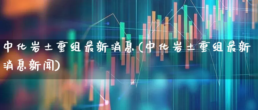 中化岩土重组最新消息(中化岩土重组最新消息新闻)_https://www.heiljjianzu.com_科创板_第1张