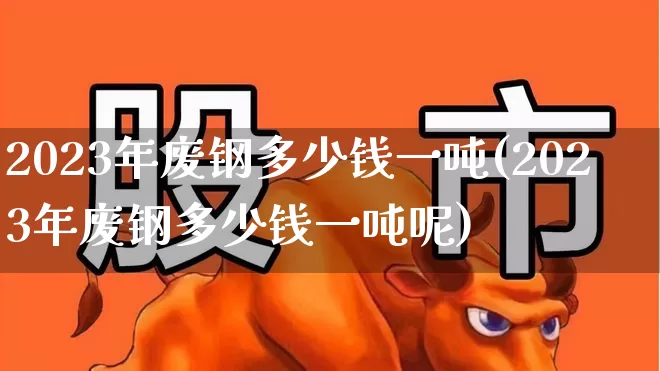 2023年废钢多少钱一吨(2023年废钢多少钱一吨呢)_https://www.heiljjianzu.com_科创板_第1张