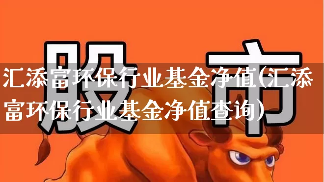 汇添富环保行业基金净值(汇添富环保行业基金净值查询)_https://www.heiljjianzu.com_深交所_第1张