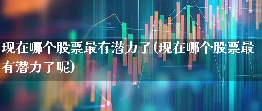 现在哪个股票最有潜力了(现在哪个股票最有潜力了呢)_https://www.heiljjianzu.com_创业板_第1张