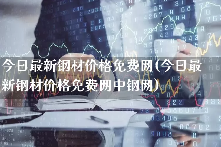 今日最新钢材价格免费网(今日最新钢材价格免费网中钢网)_https://www.heiljjianzu.com_深交所_第1张
