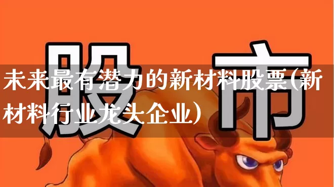 未来最有潜力的新材料股票(新材料行业龙头企业)_https://www.heiljjianzu.com_科创板_第1张