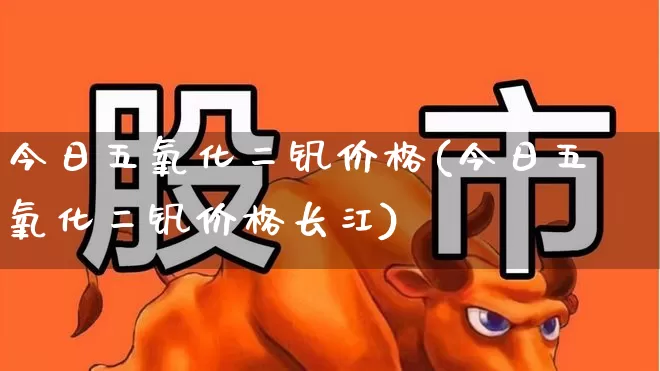 今日五氧化二钒价格(今日五氧化二钒价格长江)_https://www.heiljjianzu.com_科创板_第1张