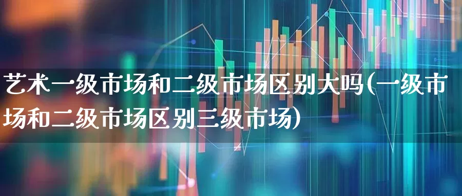 艺术一级市场和二级市场区别大吗(一级市场和二级市场区别三级市场)_https://www.heiljjianzu.com_科创板_第1张