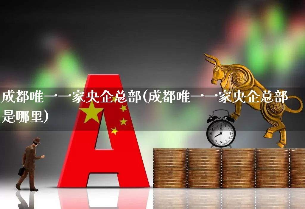 成都唯一一家央企总部(成都唯一一家央企总部是哪里)_https://www.heiljjianzu.com_科创板_第1张