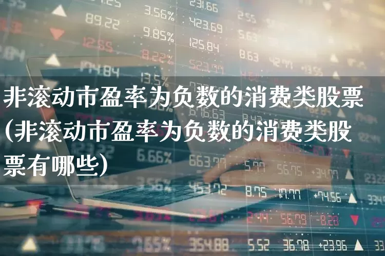 非滚动市盈率为负数的消费类股票(非滚动市盈率为负数的消费类股票有哪些)_https://www.heiljjianzu.com_创业板_第1张