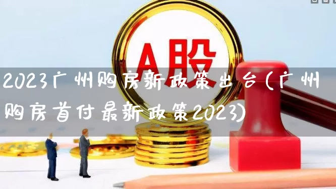 2023广州购房新政策出台(广州购房首付最新政策2023)_https://www.heiljjianzu.com_深交所_第1张