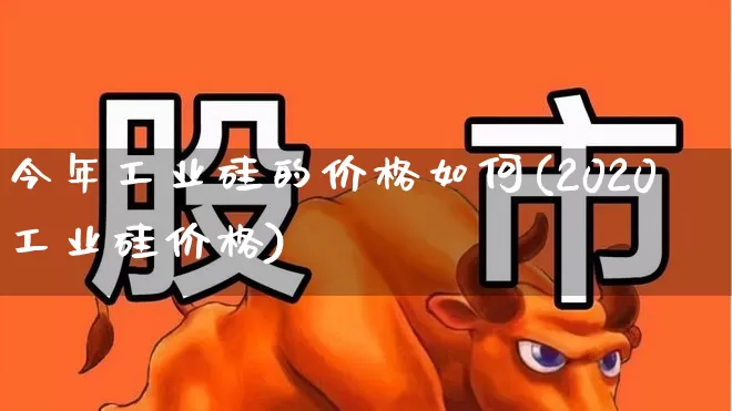 今年工业硅的价格如何(2020工业硅价格)_https://www.heiljjianzu.com_上交所_第1张