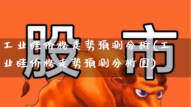 工业硅价格走势预测分析(工业硅价格走势预测分析图)_https://www.heiljjianzu.com_上交所_第1张