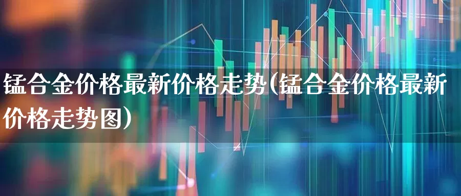 锰合金价格最新价格走势(锰合金价格最新价格走势图)_https://www.heiljjianzu.com_上交所_第1张