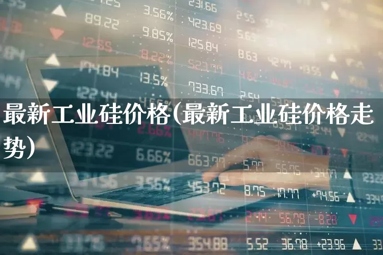 最新工业硅价格(最新工业硅价格走势)_https://www.heiljjianzu.com_创业板_第1张