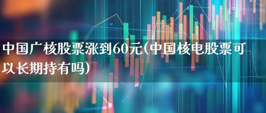中国广核股票涨到60元(中国核电股票可以长期持有吗)_https://www.heiljjianzu.com_科创板_第1张