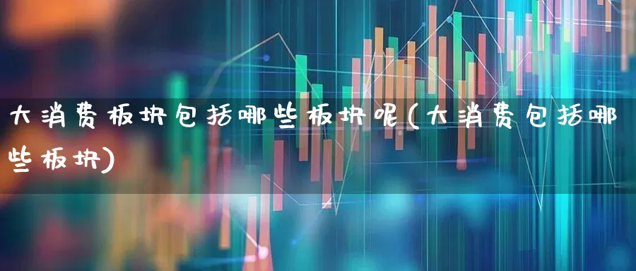 大消费板块包括哪些板块呢(大消费包括哪些板块)_https://www.heiljjianzu.com_科创板_第1张