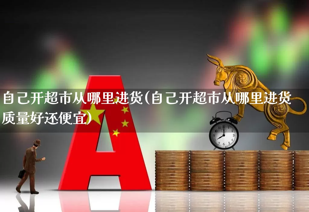 自己开超市从哪里进货(自己开超市从哪里进货质量好还便宜)_https://www.heiljjianzu.com_上交所_第1张