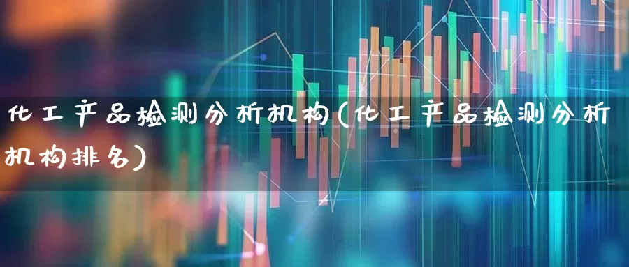 化工产品检测分析机构(化工产品检测分析机构排名)_https://www.heiljjianzu.com_上交所_第1张