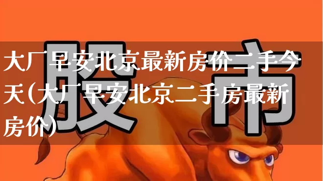 大厂早安北京最新房价二手今天(大厂早安北京二手房最新房价)_https://www.heiljjianzu.com_深交所_第1张