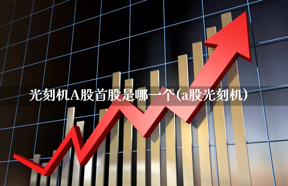 光刻机A股首股是哪一个(a股光刻机)_https://www.heiljjianzu.com_北交所_第1张