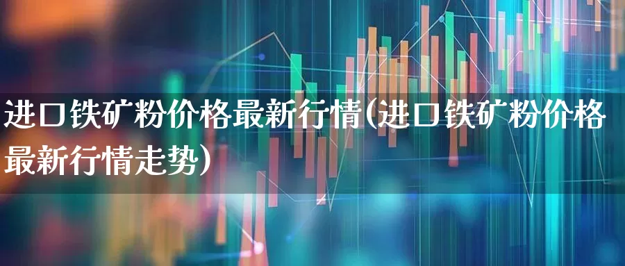 进口铁矿粉价格最新行情(进口铁矿粉价格最新行情走势)_https://www.heiljjianzu.com_科创板_第1张