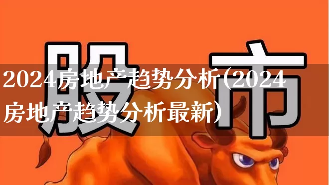 2024房地产趋势分析(2024房地产趋势分析最新)_https://www.heiljjianzu.com_上交所_第1张
