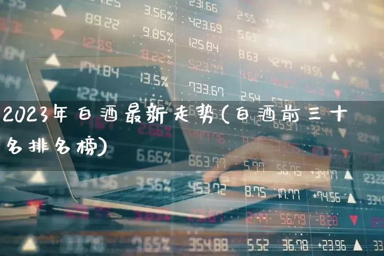 2023年白酒最新走势(白酒前三十名排名榜)_https://www.heiljjianzu.com_深交所_第1张
