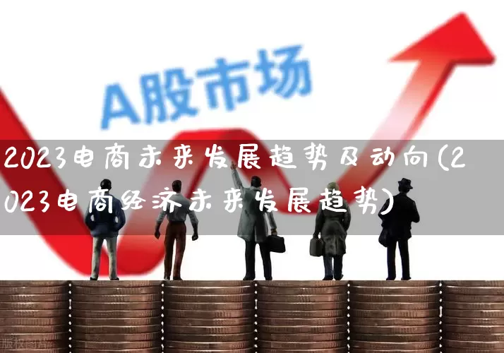 2023电商未来发展趋势及动向(2023电商经济未来发展趋势)_https://www.heiljjianzu.com_深交所_第1张