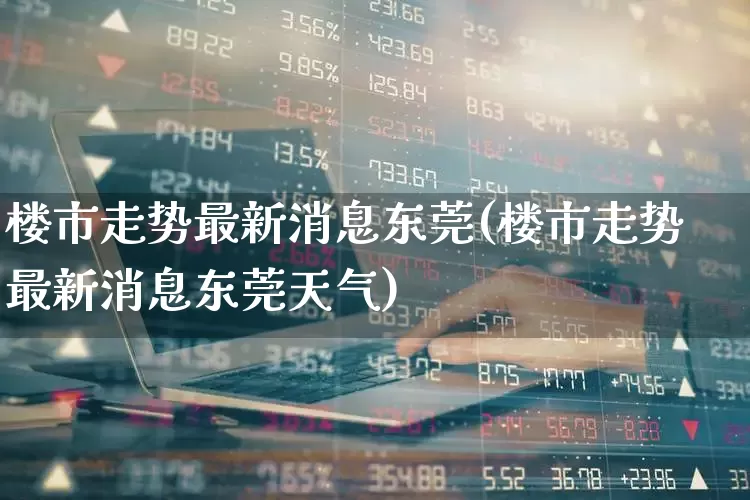 楼市走势最新消息东莞(楼市走势最新消息东莞天气)_https://www.heiljjianzu.com_上交所_第1张