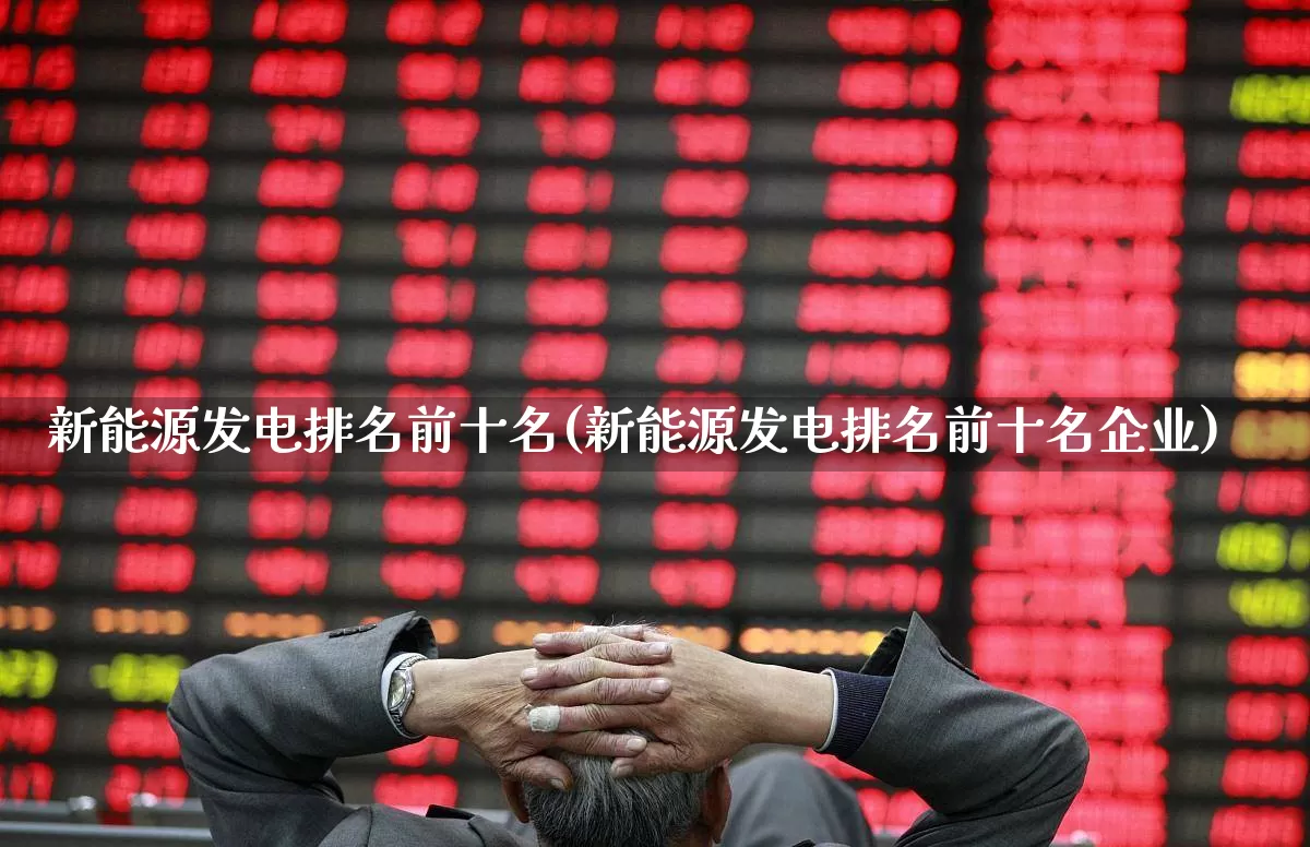 新能源发电排名前十名(新能源发电排名前十名企业)_https://www.heiljjianzu.com_科创板_第1张