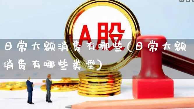 日常大额消费有哪些(日常大额消费有哪些类型)_https://www.heiljjianzu.com_深交所_第1张