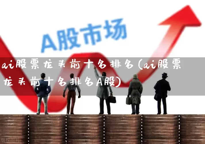 ai股票龙头前十名排名(ai股票龙头前十名排名A股)_https://www.heiljjianzu.com_深交所_第1张