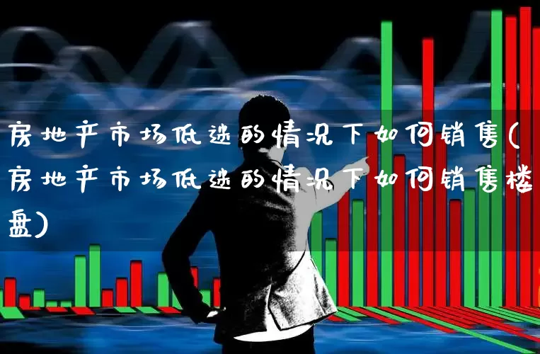 房地产市场低迷的情况下如何销售(房地产市场低迷的情况下如何销售楼盘)_https://www.heiljjianzu.com_深交所_第1张
