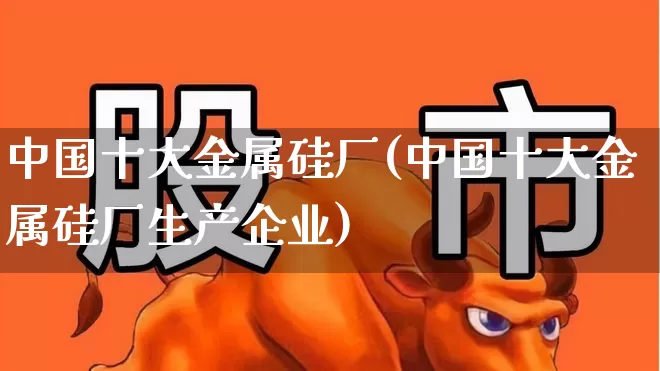 中国十大金属硅厂(中国十大金属硅厂生产企业)_https://www.heiljjianzu.com_创业板_第1张