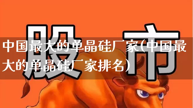 中国最大的单晶硅厂家(中国最大的单晶硅厂家排名)_https://www.heiljjianzu.com_科创板_第1张