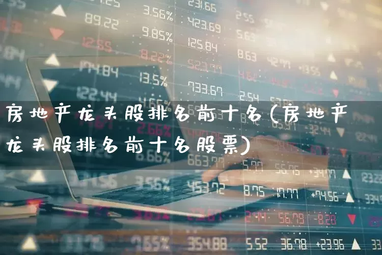 房地产龙头股排名前十名(房地产龙头股排名前十名股票)_https://www.heiljjianzu.com_深交所_第1张