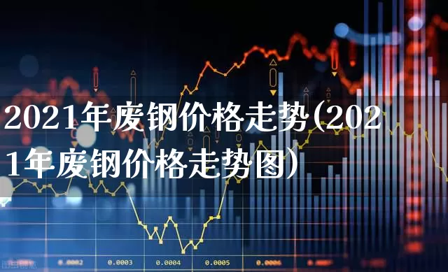 2021年废钢价格走势(2021年废钢价格走势图)_https://www.heiljjianzu.com_创业板_第1张