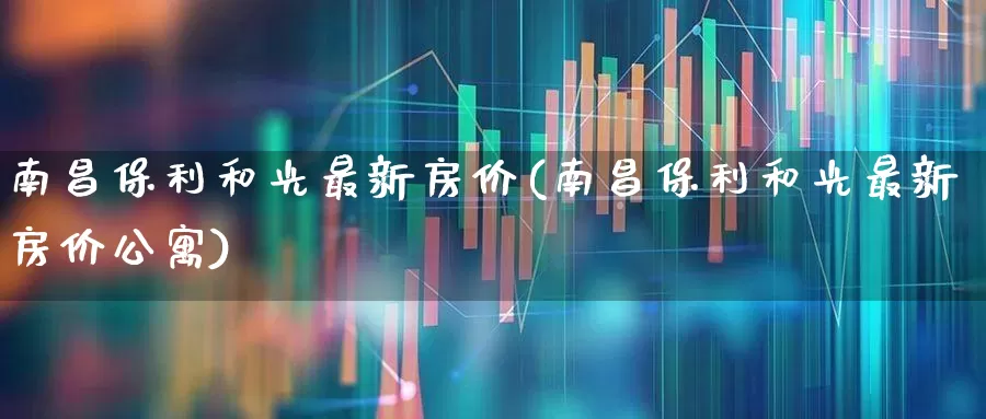 南昌保利和光最新房价(南昌保利和光最新房价公寓)_https://www.heiljjianzu.com_创业板_第1张