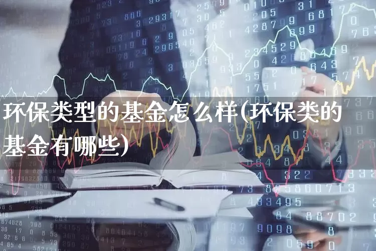 环保类型的基金怎么样(环保类的基金有哪些)_https://www.heiljjianzu.com_科创板_第1张