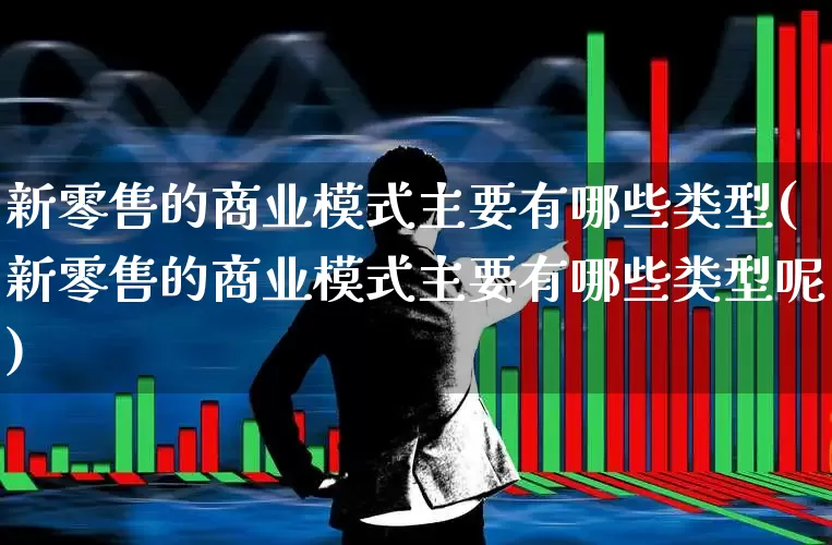 新零售的商业模式主要有哪些类型(新零售的商业模式主要有哪些类型呢)_https://www.heiljjianzu.com_创业板_第1张